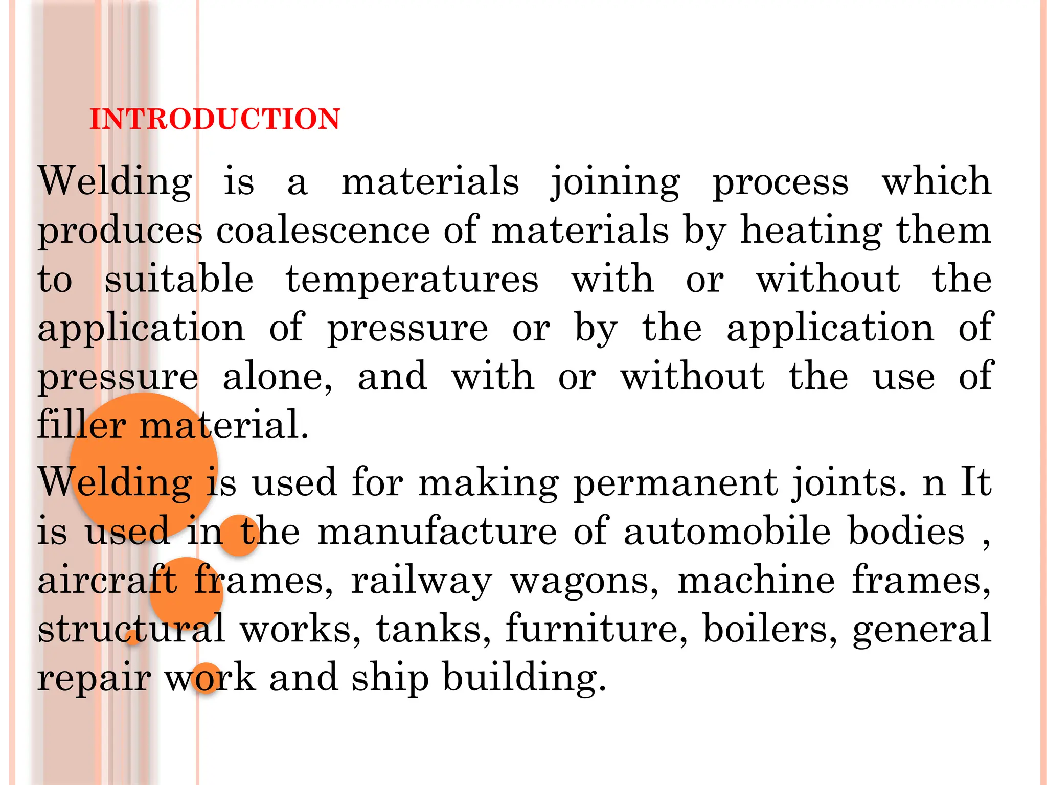 INTRODUCTION
Welding is a materials joining process which
produces coalescence of materials by heating them
to suitable temperatures with or without the
application of pressure or by the application of
pressure alone, and with or without the use of
filler material.
Welding is used for making permanent joints. n It
is used in the manufacture of automobile bodies ,
aircraft frames, railway wagons, machine frames,
structural works, tanks, furniture, boilers, general
repair work and ship building.
 