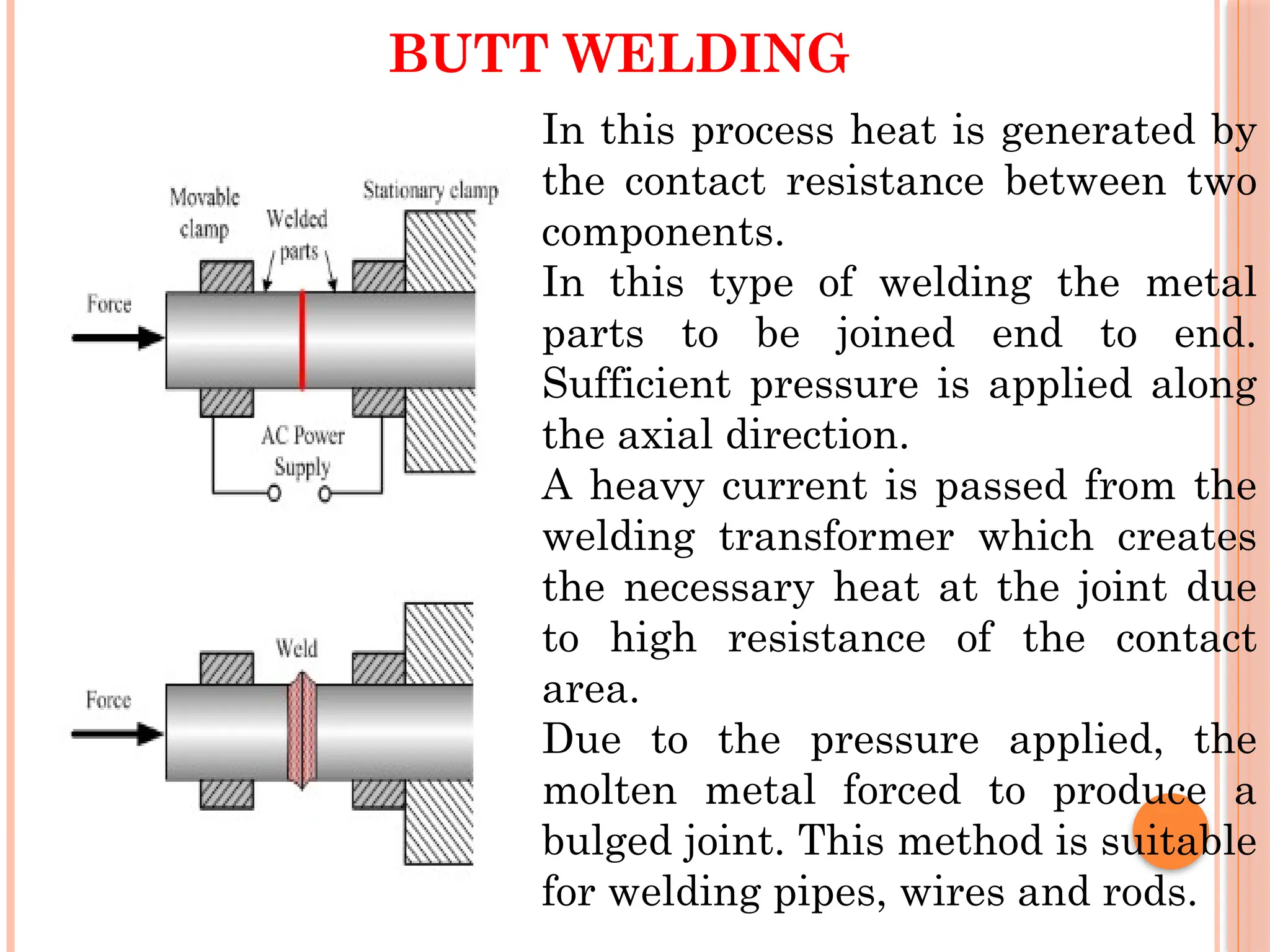 BUTT WELDING
In this process heat is generated by
the contact resistance between two
components.
In this type of welding the metal
parts to be joined end to end.
Sufficient pressure is applied along
the axial direction.
A heavy current is passed from the
welding transformer which creates
the necessary heat at the joint due
to high resistance of the contact
area.
Due to the pressure applied, the
molten metal forced to produce a
bulged joint. This method is suitable
for welding pipes, wires and rods.
 