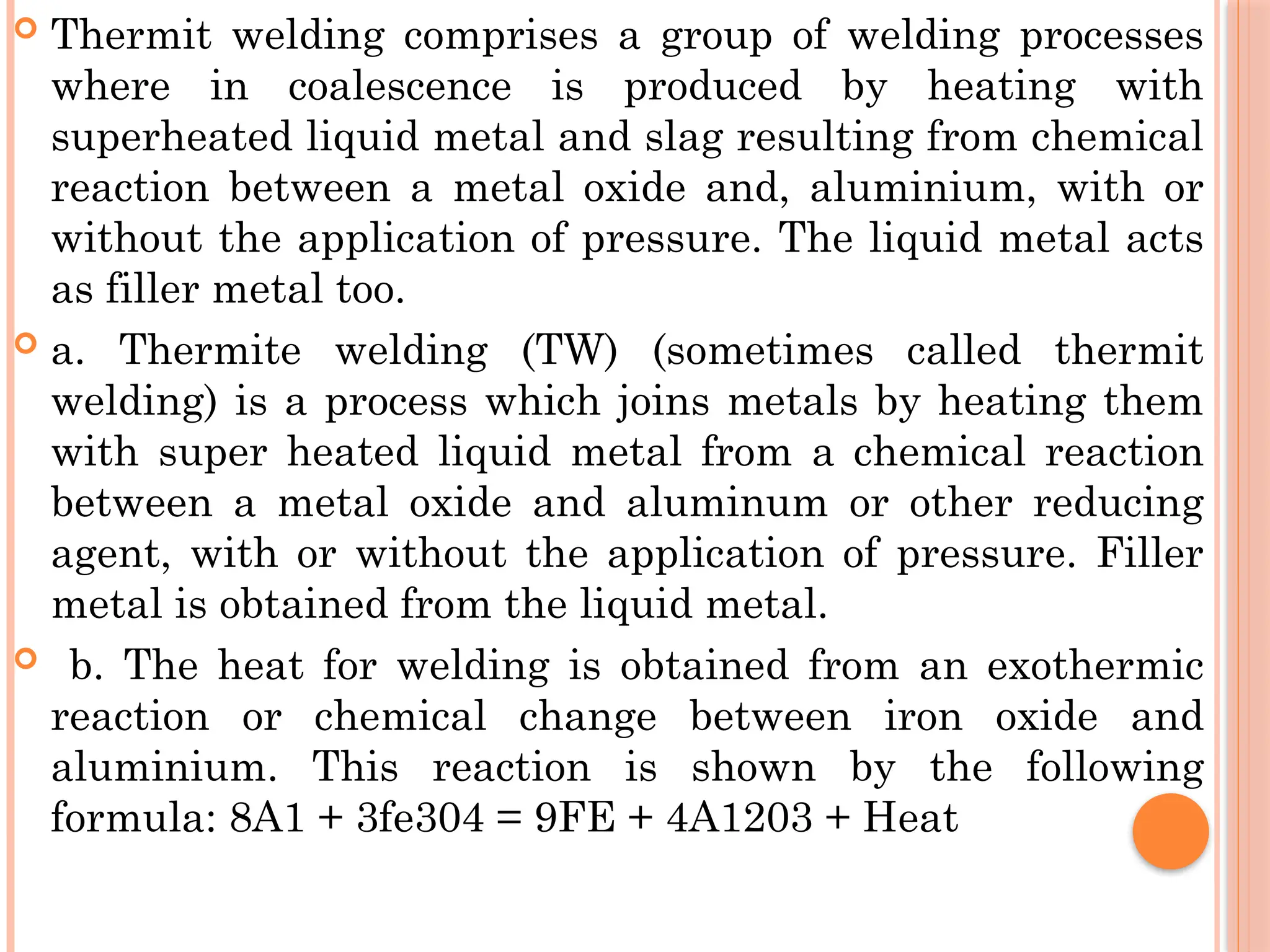  Thermit welding comprises a group of welding processes
where in coalescence is produced by heating with
superheated liquid metal and slag resulting from chemical
reaction between a metal oxide and, aluminium, with or
without the application of pressure. The liquid metal acts
as filler metal too.
 a. Thermite welding (TW) (sometimes called thermit
welding) is a process which joins metals by heating them
with super heated liquid metal from a chemical reaction
between a metal oxide and aluminum or other reducing
agent, with or without the application of pressure. Filler
metal is obtained from the liquid metal.
 b. The heat for welding is obtained from an exothermic
reaction or chemical change between iron oxide and
aluminium. This reaction is shown by the following
formula: 8A1 + 3fe304 = 9FE + 4A1203 + Heat
 