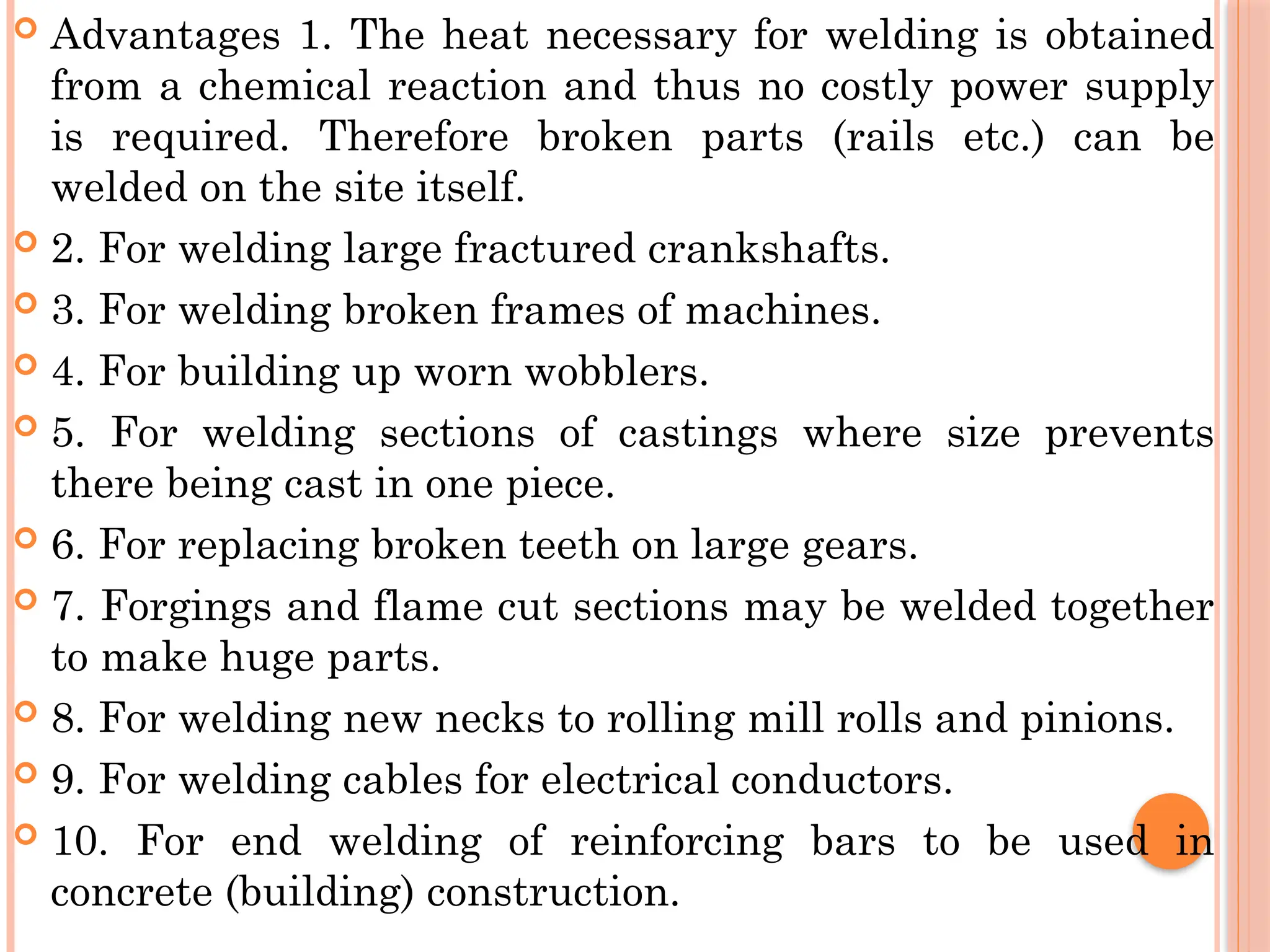  Advantages 1. The heat necessary for welding is obtained
from a chemical reaction and thus no costly power supply
is required. Therefore broken parts (rails etc.) can be
welded on the site itself.
 2. For welding large fractured crankshafts.
 3. For welding broken frames of machines.
 4. For building up worn wobblers.
 5. For welding sections of castings where size prevents
there being cast in one piece.
 6. For replacing broken teeth on large gears.
 7. Forgings and flame cut sections may be welded together
to make huge parts.
 8. For welding new necks to rolling mill rolls and pinions.
 9. For welding cables for electrical conductors.
 10. For end welding of reinforcing bars to be used in
concrete (building) construction.
 