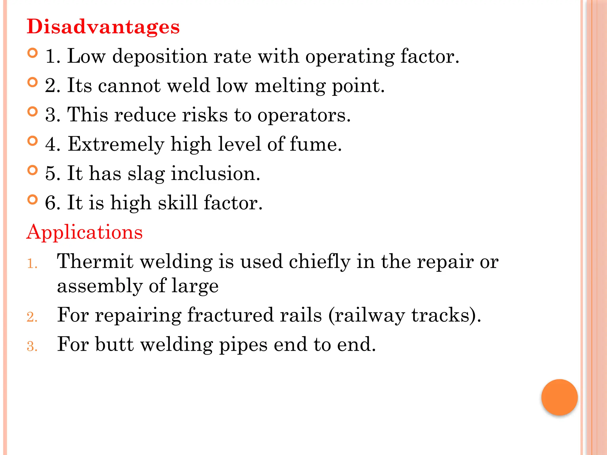 Disadvantages
 1. Low deposition rate with operating factor.
 2. Its cannot weld low melting point.
 3. This reduce risks to operators.
 4. Extremely high level of fume.
 5. It has slag inclusion.
 6. It is high skill factor.
Applications
1. Thermit welding is used chiefly in the repair or
assembly of large
2. For repairing fractured rails (railway tracks).
3. For butt welding pipes end to end.
 