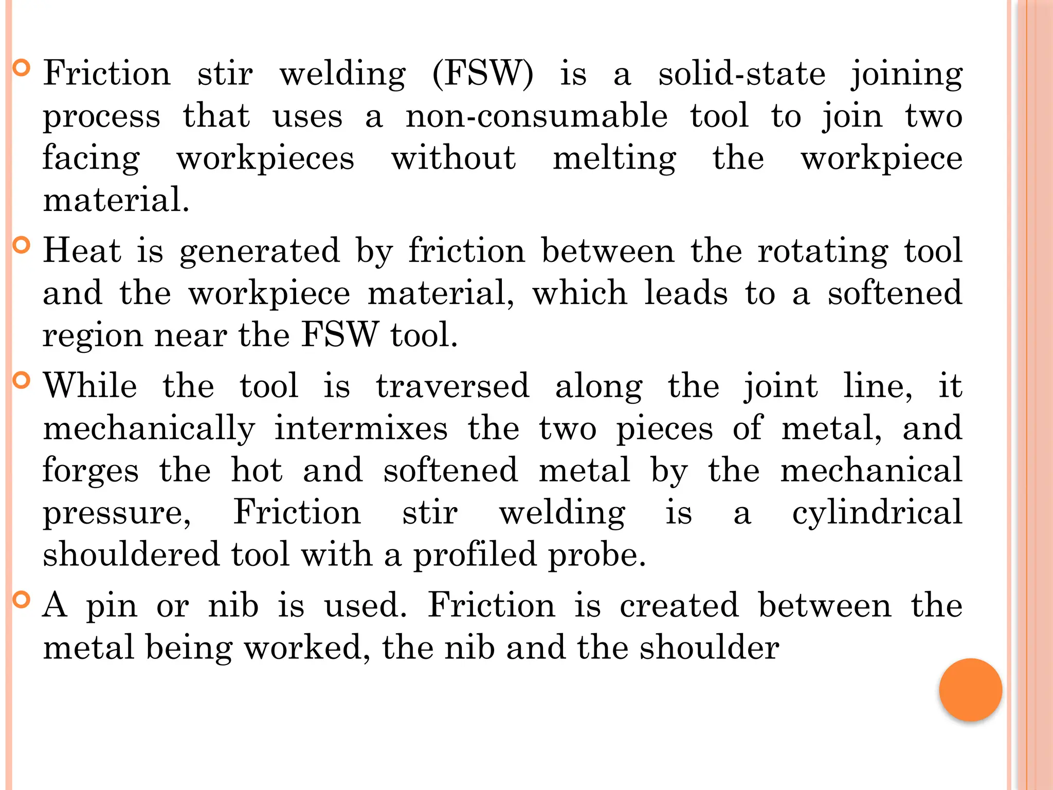  Friction stir welding (FSW) is a solid-state joining
process that uses a non-consumable tool to join two
facing workpieces without melting the workpiece
material.
 Heat is generated by friction between the rotating tool
and the workpiece material, which leads to a softened
region near the FSW tool.
 While the tool is traversed along the joint line, it
mechanically intermixes the two pieces of metal, and
forges the hot and softened metal by the mechanical
pressure, Friction stir welding is a cylindrical
shouldered tool with a profiled probe.
 A pin or nib is used. Friction is created between the
metal being worked, the nib and the shoulder
 