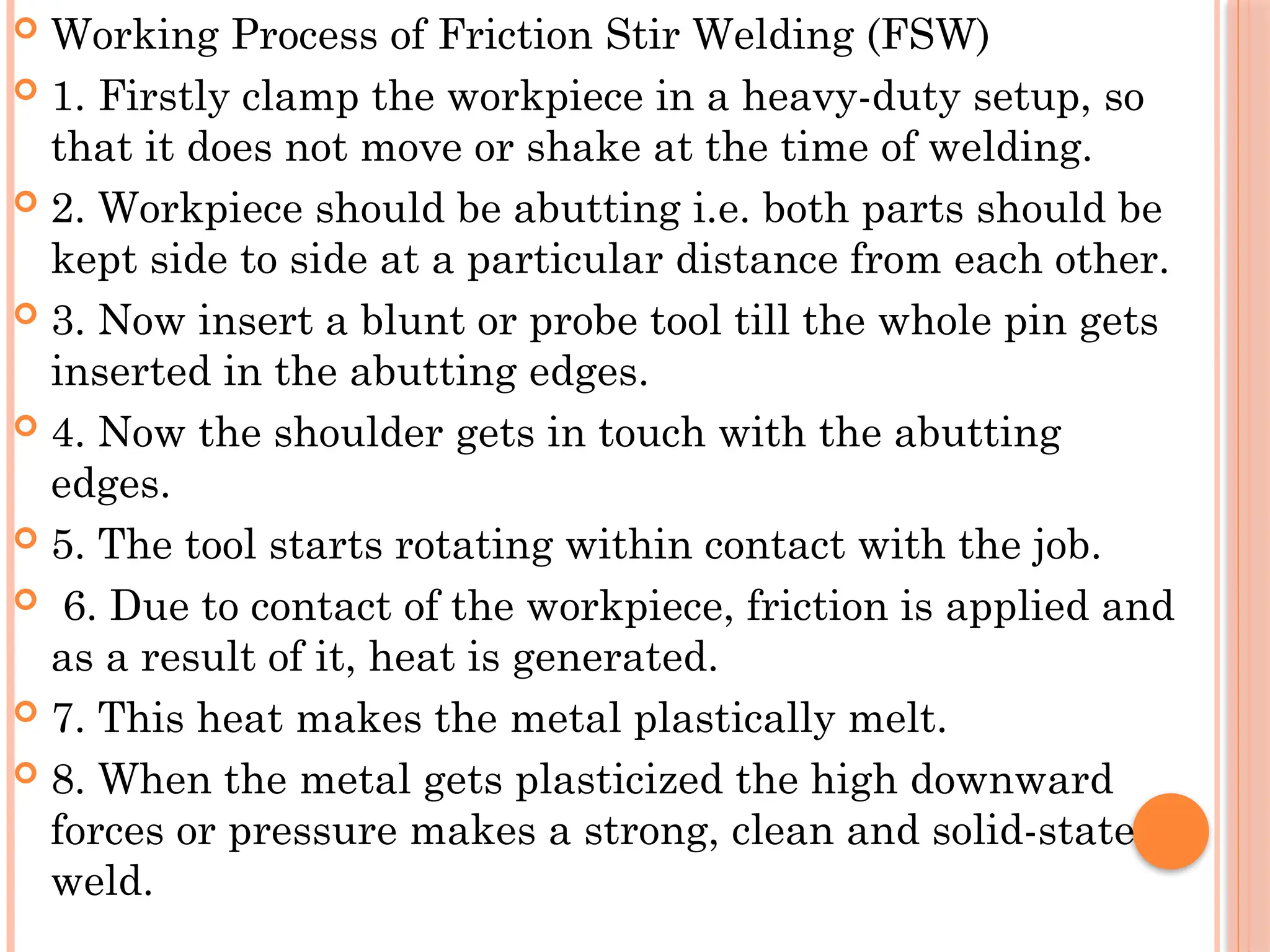  Working Process of Friction Stir Welding (FSW)
 1. Firstly clamp the workpiece in a heavy-duty setup, so
that it does not move or shake at the time of welding.
 2. Workpiece should be abutting i.e. both parts should be
kept side to side at a particular distance from each other.
 3. Now insert a blunt or probe tool till the whole pin gets
inserted in the abutting edges.
 4. Now the shoulder gets in touch with the abutting
edges.
 5. The tool starts rotating within contact with the job.
 6. Due to contact of the workpiece, friction is applied and
as a result of it, heat is generated.
 7. This heat makes the metal plastically melt.
 8. When the metal gets plasticized the high downward
forces or pressure makes a strong, clean and solid-state
weld.
 