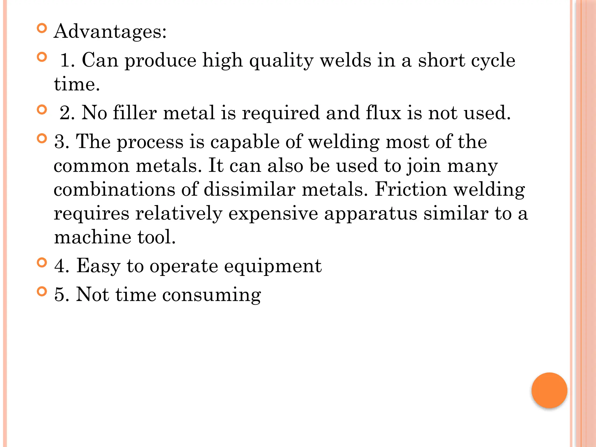  Advantages:
 1. Can produce high quality welds in a short cycle
time.
 2. No filler metal is required and flux is not used.
 3. The process is capable of welding most of the
common metals. It can also be used to join many
combinations of dissimilar metals. Friction welding
requires relatively expensive apparatus similar to a
machine tool.
 4. Easy to operate equipment
 5. Not time consuming
 