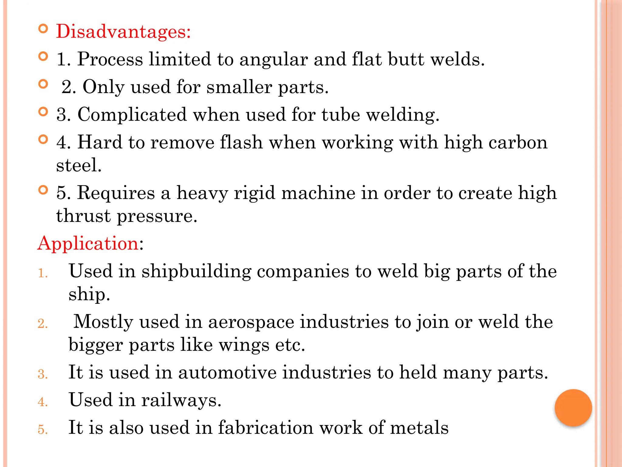  Disadvantages:
 1. Process limited to angular and flat butt welds.
 2. Only used for smaller parts.
 3. Complicated when used for tube welding.
 4. Hard to remove flash when working with high carbon
steel.
 5. Requires a heavy rigid machine in order to create high
thrust pressure.
Application:
1. Used in shipbuilding companies to weld big parts of the
ship.
2. Mostly used in aerospace industries to join or weld the
bigger parts like wings etc.
3. It is used in automotive industries to held many parts.
4. Used in railways.
5. It is also used in fabrication work of metals
 