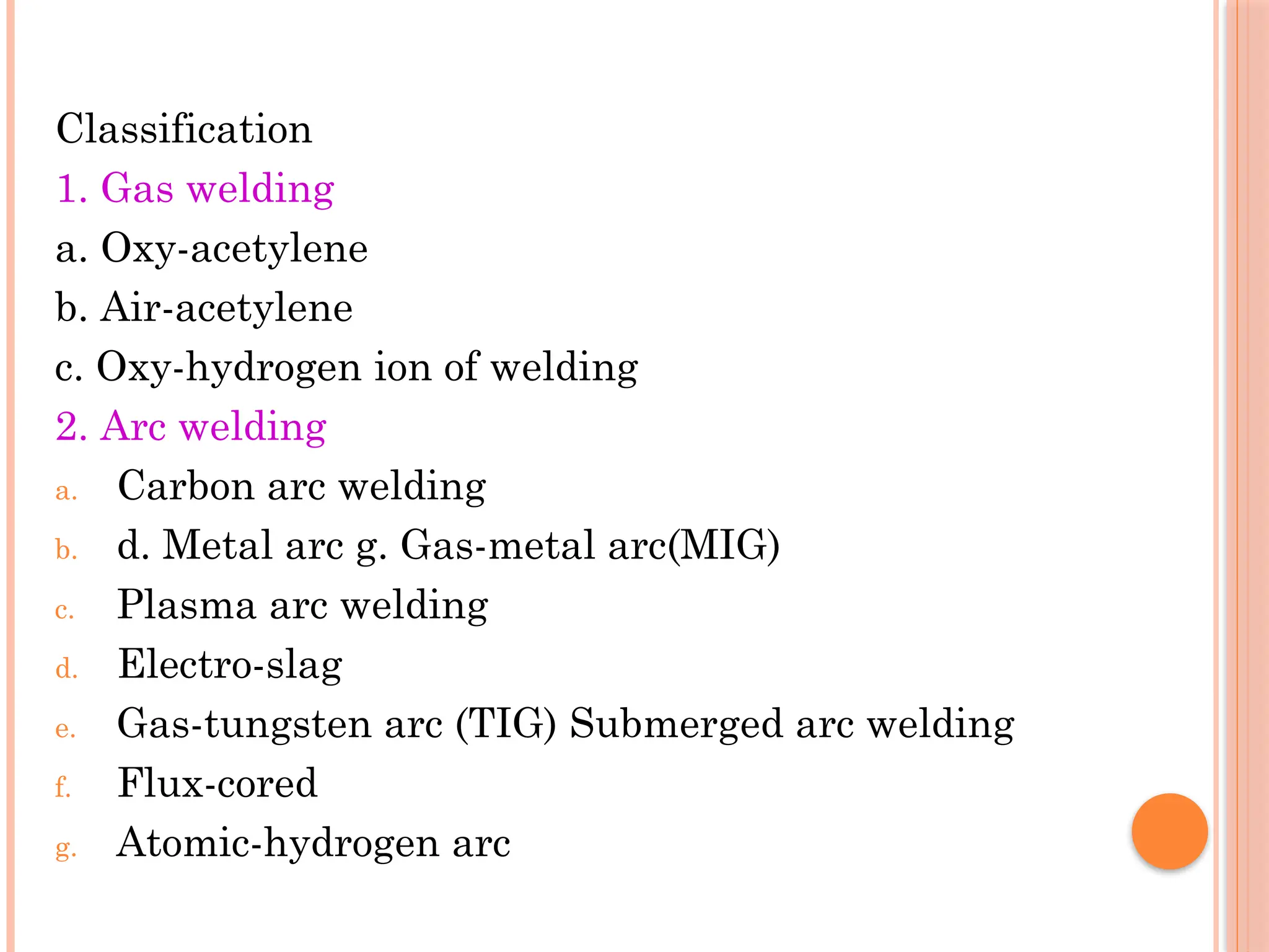 Classification
1. Gas welding
a. Oxy-acetylene
b. Air-acetylene
c. Oxy-hydrogen ion of welding
2. Arc welding
a. Carbon arc welding
b. d. Metal arc g. Gas-metal arc(MIG)
c. Plasma arc welding
d. Electro-slag
e. Gas-tungsten arc (TIG) Submerged arc welding
f. Flux-cored
g. Atomic-hydrogen arc
 
