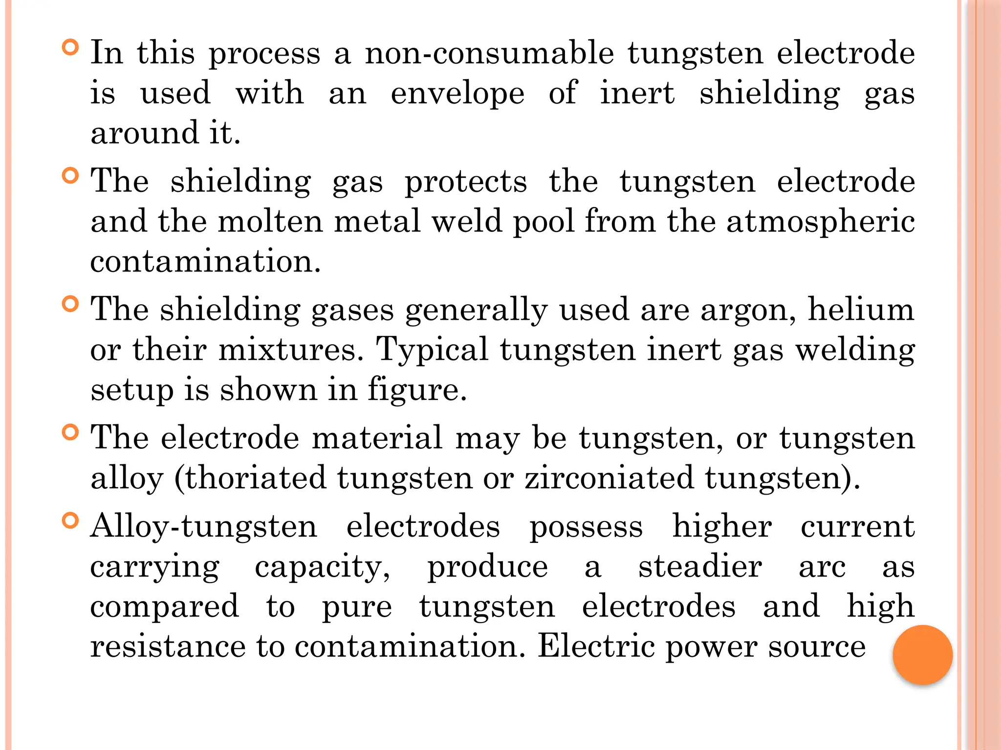  In this process a non-consumable tungsten electrode
is used with an envelope of inert shielding gas
around it.
 The shielding gas protects the tungsten electrode
and the molten metal weld pool from the atmospheric
contamination.
 The shielding gases generally used are argon, helium
or their mixtures. Typical tungsten inert gas welding
setup is shown in figure.
 The electrode material may be tungsten, or tungsten
alloy (thoriated tungsten or zirconiated tungsten).
 Alloy-tungsten electrodes possess higher current
carrying capacity, produce a steadier arc as
compared to pure tungsten electrodes and high
resistance to contamination. Electric power source
 