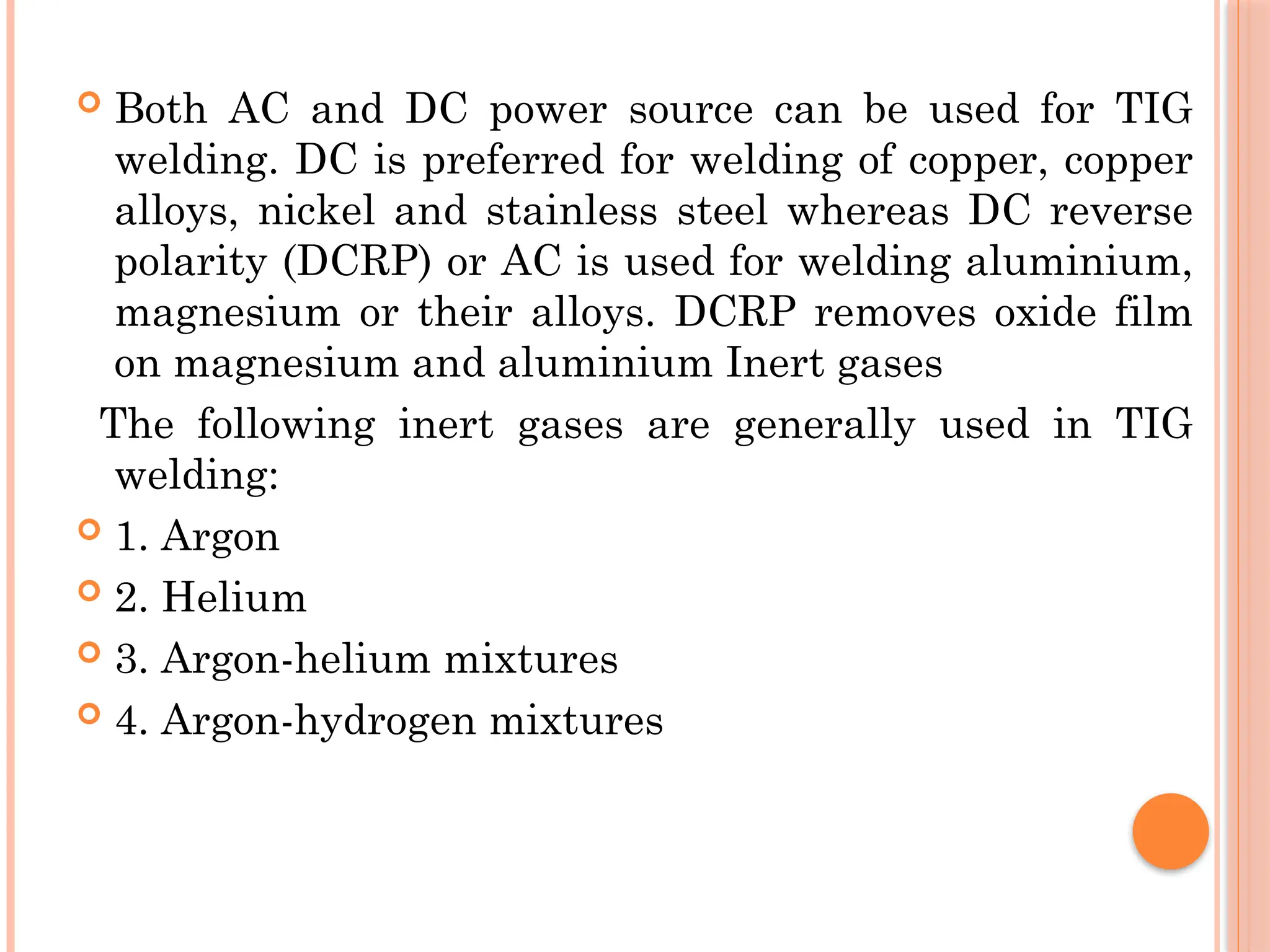  Both AC and DC power source can be used for TIG
welding. DC is preferred for welding of copper, copper
alloys, nickel and stainless steel whereas DC reverse
polarity (DCRP) or AC is used for welding aluminium,
magnesium or their alloys. DCRP removes oxide film
on magnesium and aluminium Inert gases
The following inert gases are generally used in TIG
welding:
 1. Argon
 2. Helium
 3. Argon-helium mixtures
 4. Argon-hydrogen mixtures
 