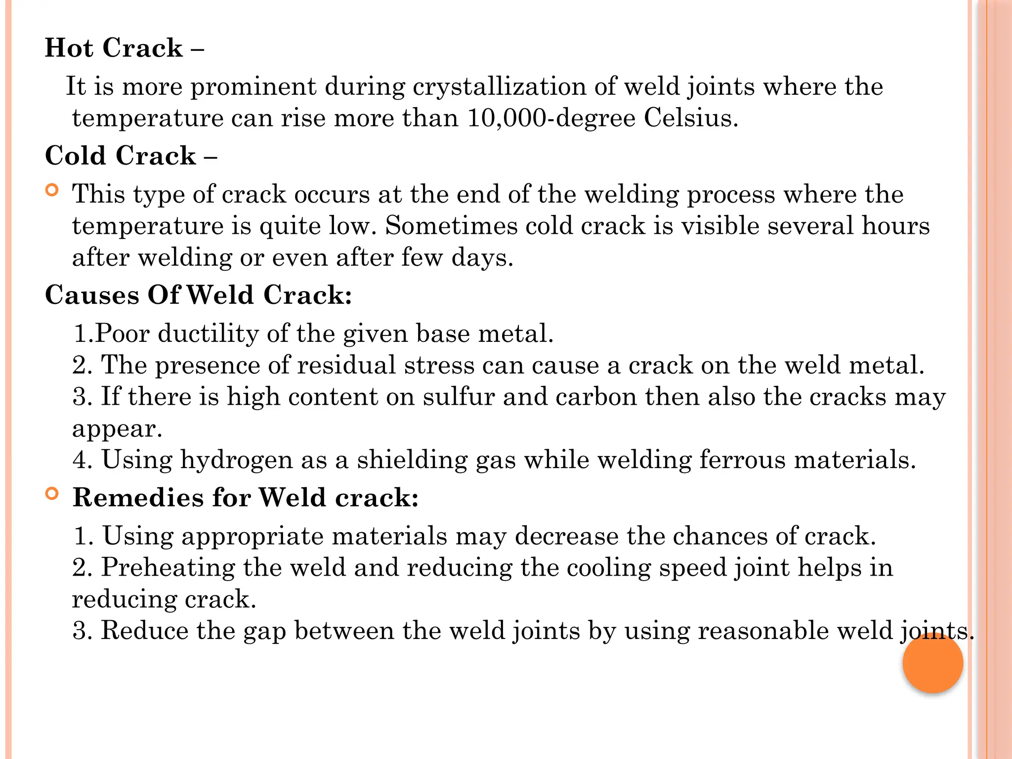 Hot Crack –
It is more prominent during crystallization of weld joints where the
temperature can rise more than 10,000-degree Celsius.
Cold Crack –
 This type of crack occurs at the end of the welding process where the
temperature is quite low. Sometimes cold crack is visible several hours
after welding or even after few days.
Causes Of Weld Crack:
1.Poor ductility of the given base metal.
2. The presence of residual stress can cause a crack on the weld metal.
3. If there is high content on sulfur and carbon then also the cracks may
appear.
4. Using hydrogen as a shielding gas while welding ferrous materials.
 Remedies for Weld crack:
1. Using appropriate materials may decrease the chances of crack.
2. Preheating the weld and reducing the cooling speed joint helps in
reducing crack.
3. Reduce the gap between the weld joints by using reasonable weld joints.
 