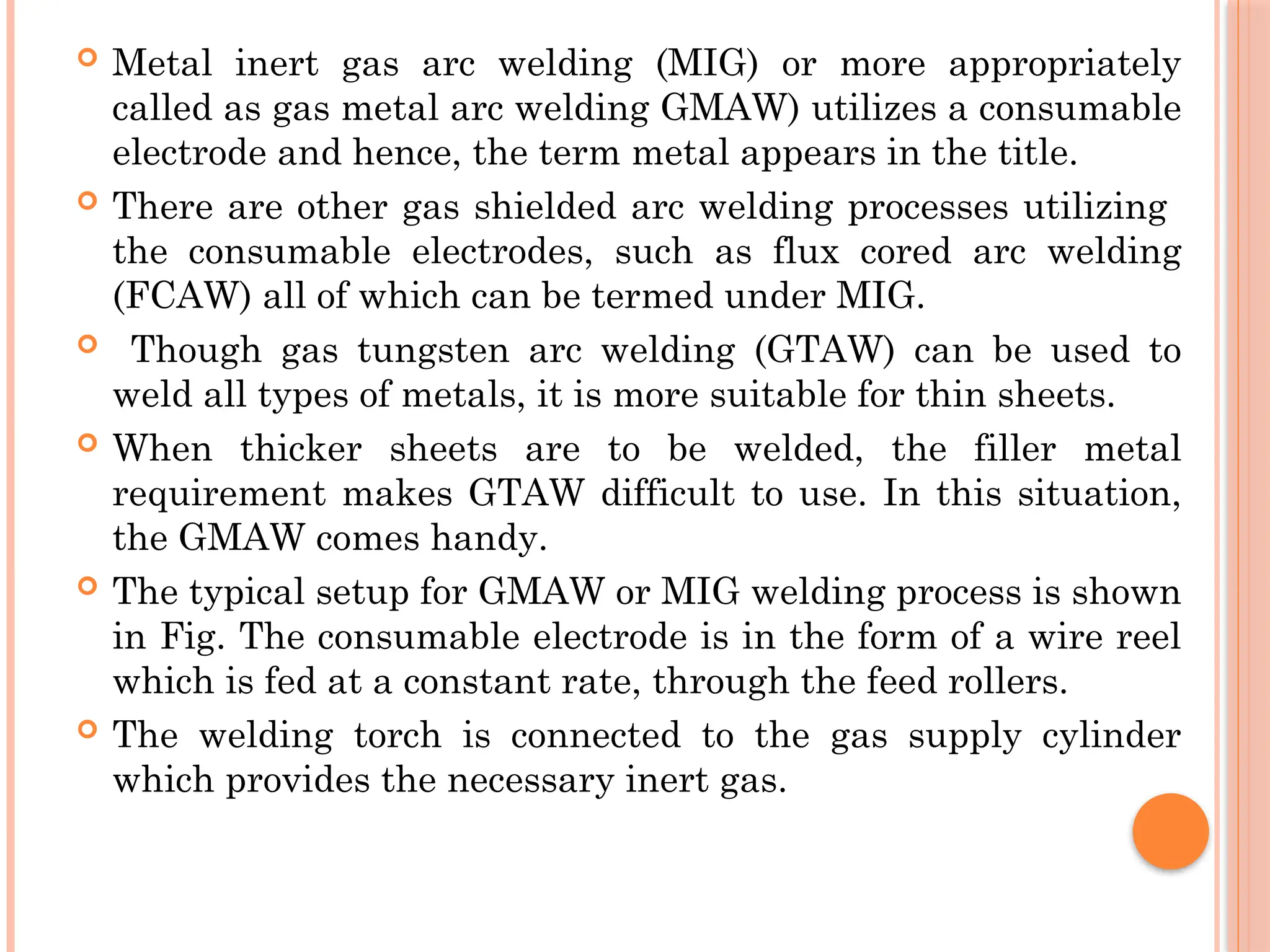  Metal inert gas arc welding (MIG) or more appropriately
called as gas metal arc welding GMAW) utilizes a consumable
electrode and hence, the term metal appears in the title.
 There are other gas shielded arc welding processes utilizing
the consumable electrodes, such as flux cored arc welding
(FCAW) all of which can be termed under MIG.
 Though gas tungsten arc welding (GTAW) can be used to
weld all types of metals, it is more suitable for thin sheets.
 When thicker sheets are to be welded, the filler metal
requirement makes GTAW difficult to use. In this situation,
the GMAW comes handy.
 The typical setup for GMAW or MIG welding process is shown
in Fig. The consumable electrode is in the form of a wire reel
which is fed at a constant rate, through the feed rollers.
 The welding torch is connected to the gas supply cylinder
which provides the necessary inert gas.
 