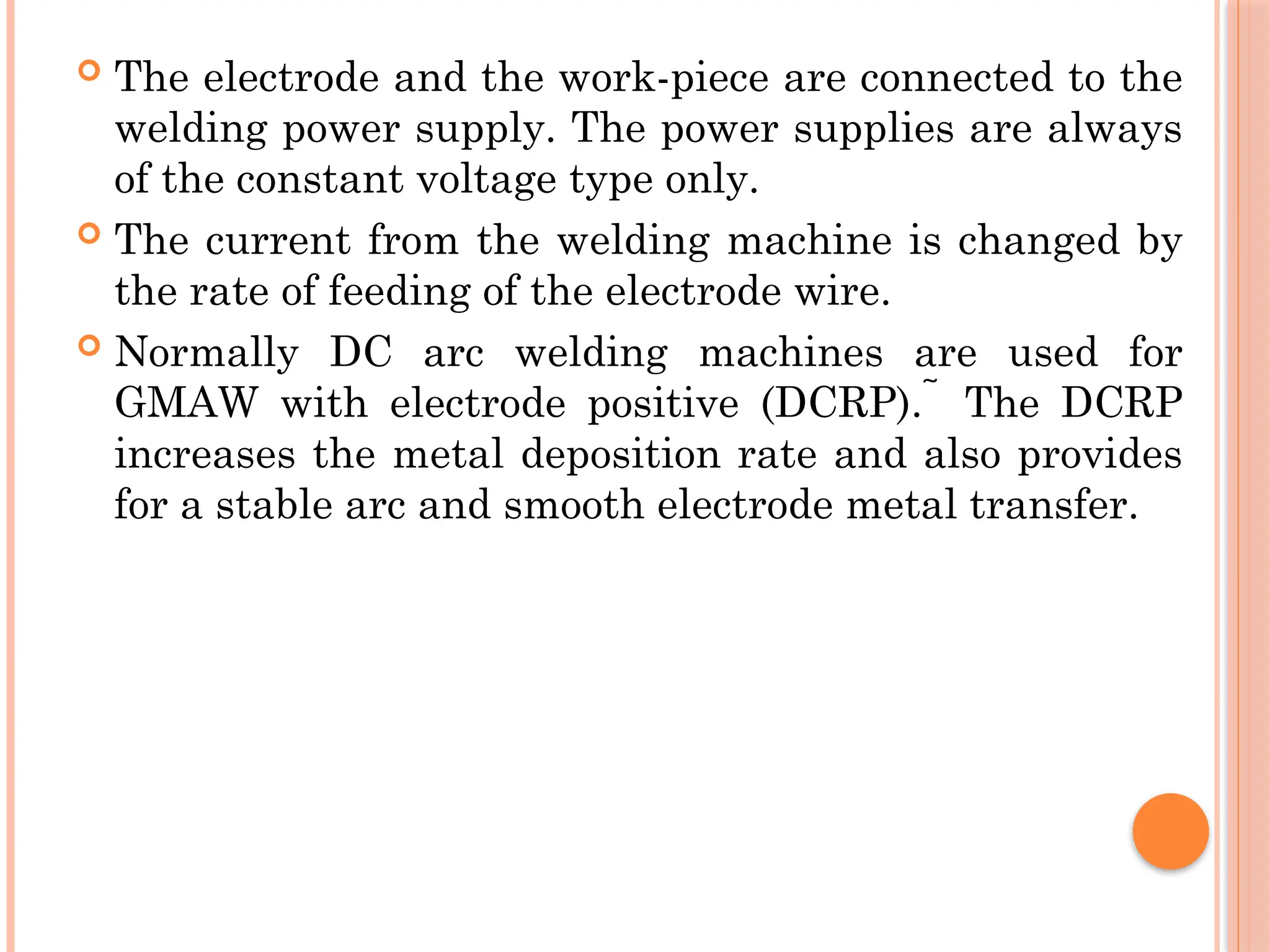  The electrode and the work-piece are connected to the
welding power supply. The power supplies are always
of the constant voltage type only.
 The current from the welding machine is changed by
the rate of feeding of the electrode wire.
 Normally DC arc welding machines are used for
GMAW with electrode positive (DCRP). The DCRP

increases the metal deposition rate and also provides
for a stable arc and smooth electrode metal transfer.
 