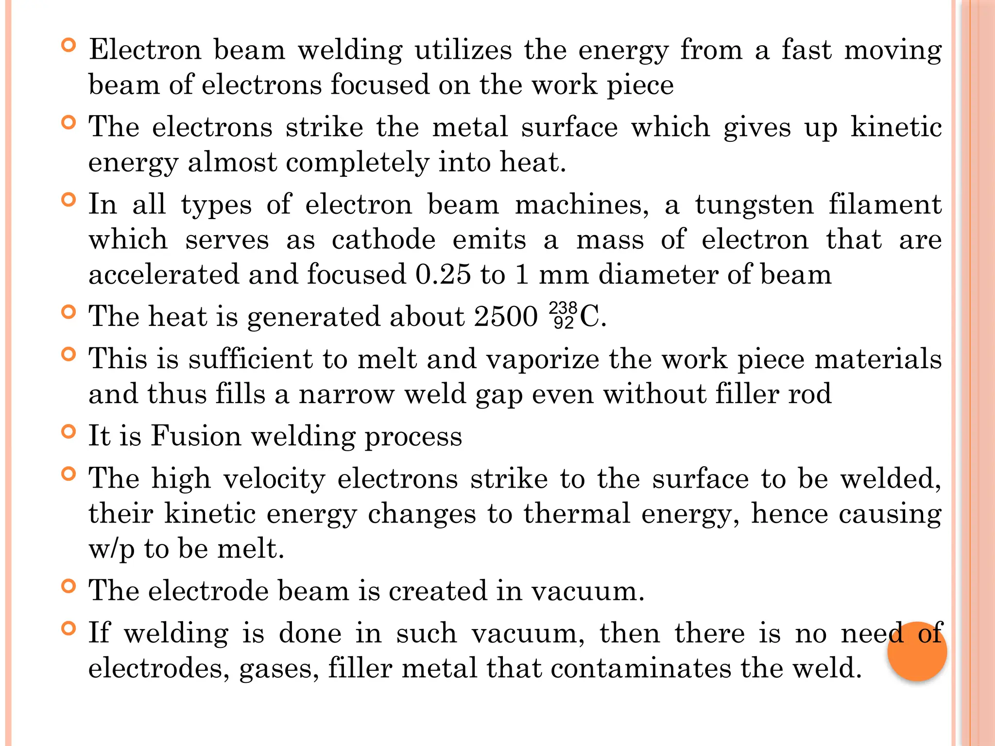  Electron beam welding utilizes the energy from a fast moving
beam of electrons focused on the work piece
 The electrons strike the metal surface which gives up kinetic
energy almost completely into heat.
 In all types of electron beam machines, a tungsten filament
which serves as cathode emits a mass of electron that are
accelerated and focused 0.25 to 1 mm diameter of beam
 The heat is generated about 2500 C.

 This is sufficient to melt and vaporize the work piece materials
and thus fills a narrow weld gap even without filler rod
 It is Fusion welding process
 The high velocity electrons strike to the surface to be welded,
their kinetic energy changes to thermal energy, hence causing
w/p to be melt.
 The electrode beam is created in vacuum.
 If welding is done in such vacuum, then there is no need of
electrodes, gases, filler metal that contaminates the weld.
 