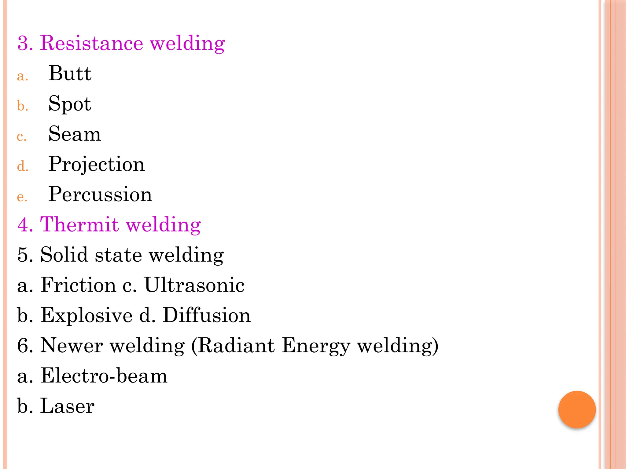 3. Resistance welding
a. Butt
b. Spot
c. Seam
d. Projection
e. Percussion
4. Thermit welding
5. Solid state welding
a. Friction c. Ultrasonic
b. Explosive d. Diffusion
6. Newer welding (Radiant Energy welding)
a. Electro-beam
b. Laser
 