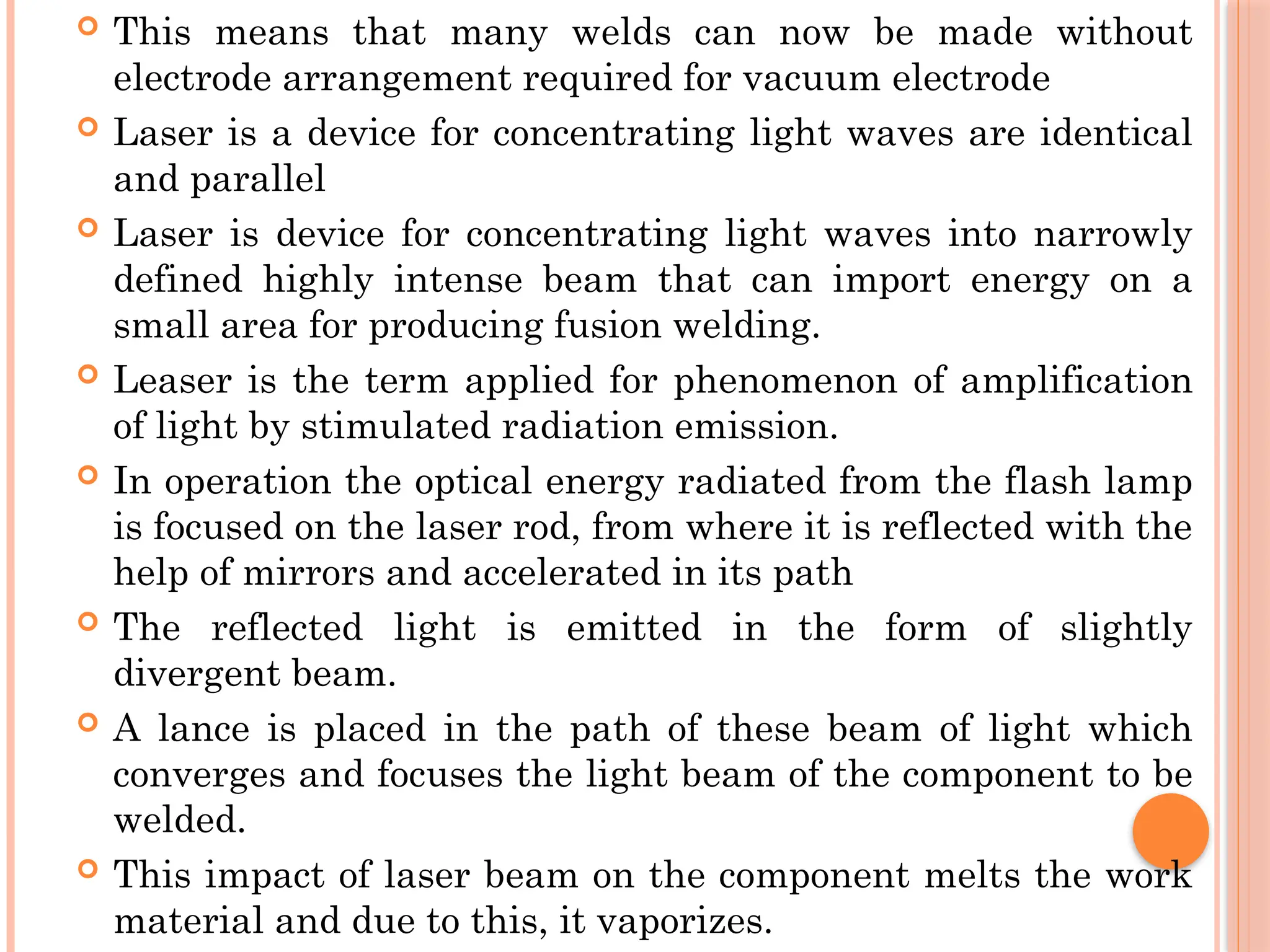  This means that many welds can now be made without
electrode arrangement required for vacuum electrode
 Laser is a device for concentrating light waves are identical
and parallel
 Laser is device for concentrating light waves into narrowly
defined highly intense beam that can import energy on a
small area for producing fusion welding.
 Leaser is the term applied for phenomenon of amplification
of light by stimulated radiation emission.
 In operation the optical energy radiated from the flash lamp
is focused on the laser rod, from where it is reflected with the
help of mirrors and accelerated in its path
 The reflected light is emitted in the form of slightly
divergent beam.
 A lance is placed in the path of these beam of light which
converges and focuses the light beam of the component to be
welded.
 This impact of laser beam on the component melts the work
material and due to this, it vaporizes.
 