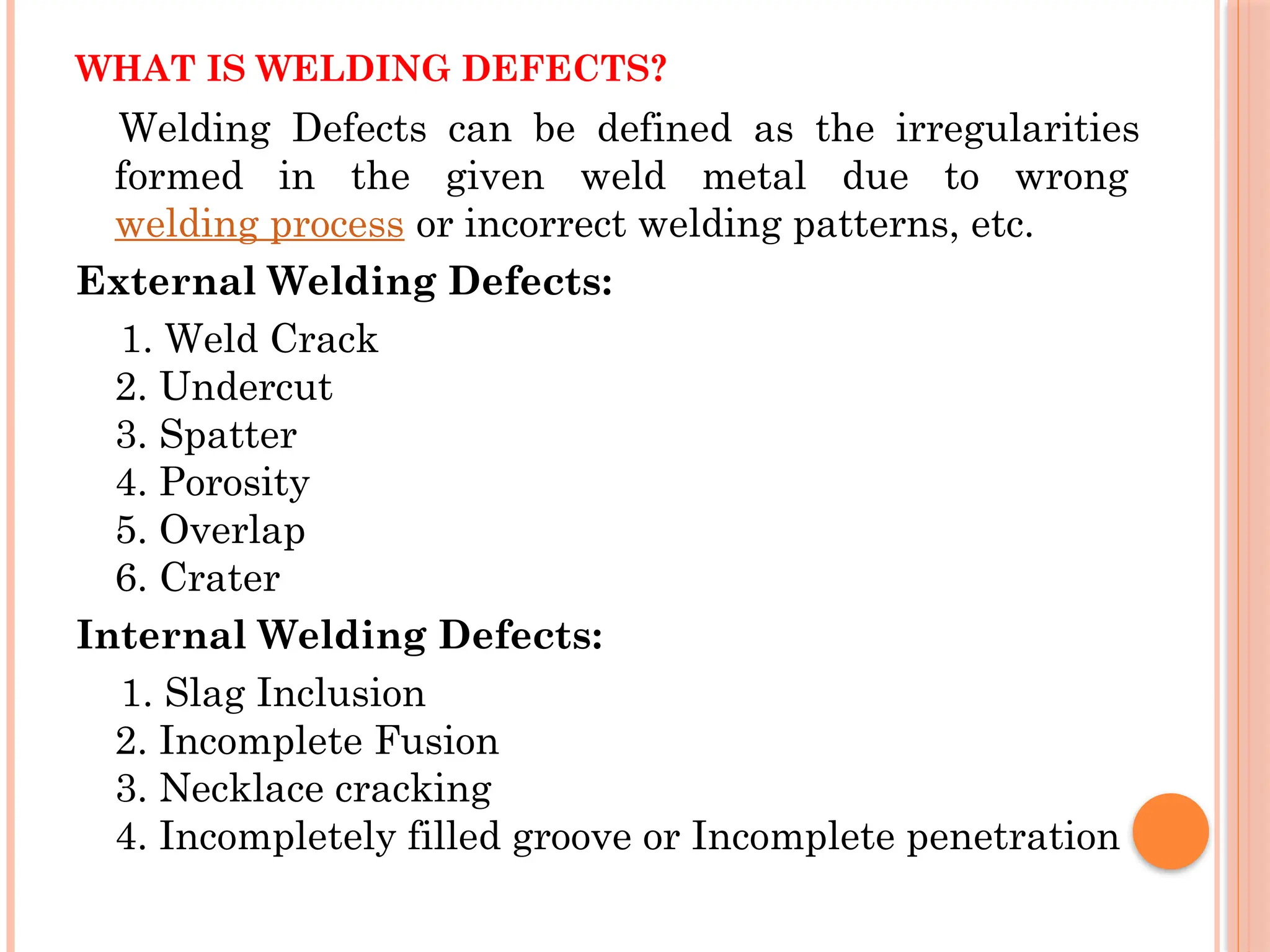 WHAT IS WELDING DEFECTS?
Welding Defects can be defined as the irregularities
formed in the given weld metal due to wrong
welding process or incorrect welding patterns, etc.
External Welding Defects:
1. Weld Crack
2. Undercut
3. Spatter
4. Porosity
5. Overlap
6. Crater
Internal Welding Defects:
1. Slag Inclusion
2. Incomplete Fusion
3. Necklace cracking
4. Incompletely filled groove or Incomplete penetration
 