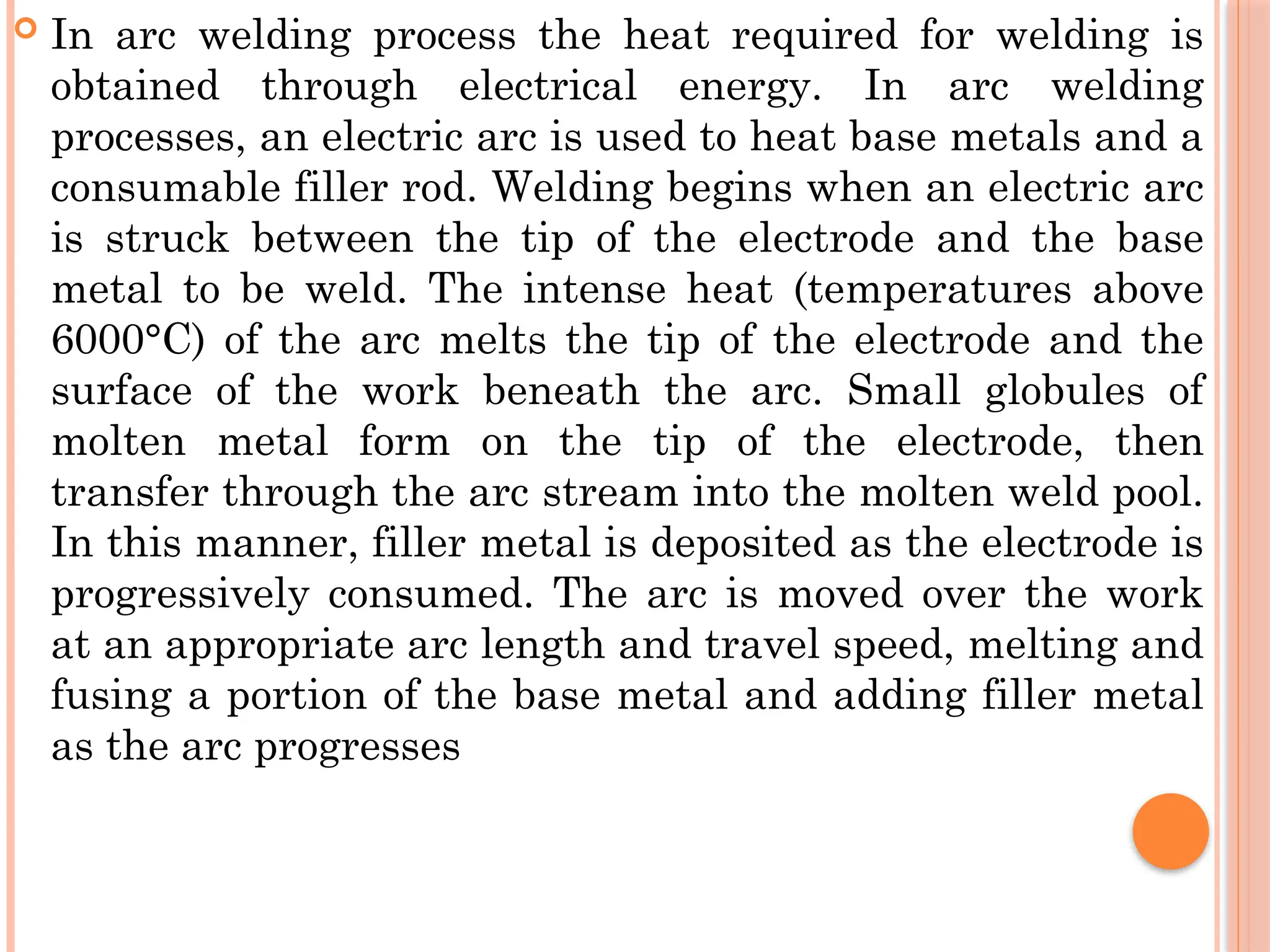  In arc welding process the heat required for welding is
obtained through electrical energy. In arc welding
processes, an electric arc is used to heat base metals and a
consumable filler rod. Welding begins when an electric arc
is struck between the tip of the electrode and the base
metal to be weld. The intense heat (temperatures above
6000°C) of the arc melts the tip of the electrode and the
surface of the work beneath the arc. Small globules of
molten metal form on the tip of the electrode, then
transfer through the arc stream into the molten weld pool.
In this manner, filler metal is deposited as the electrode is
progressively consumed. The arc is moved over the work
at an appropriate arc length and travel speed, melting and
fusing a portion of the base metal and adding filler metal
as the arc progresses
 
