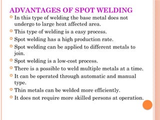 ADVANTAGES OF SPOT WELDING
 In this type of welding the base metal does not
undergo to large heat affected area.
 This type of welding is a easy process.
 Spot welding has a high production rate.
 Spot welding can be applied to different metals to
join.
 Spot welding is a low-cost process.
 There is a possible to weld multiple metals at a time.
 It can be operated through automatic and manual
type.
 Thin metals can be welded more efficiently.
 It does not require more skilled persons at operation.
 