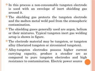 In this process a non-consumable tungsten electrode
is used with an envelope of inert shielding gas
around it.
 The shielding gas protects the tungsten electrode
and the molten metal weld pool from the atmospheric
contamination.
 The shielding gases generally used are argon, helium
or their mixtures. Typical tungsten inert gas welding
setup is shown in figure.
 The electrode material may be tungsten, or tungsten
alloy (thoriated tungsten or zirconiated tungsten).
 Alloy-tungsten electrodes possess higher current
carrying capacity, produce a steadier arc as
compared to pure tungsten electrodes and high
resistance to contamination. Electric power source
 