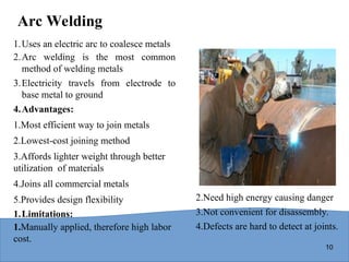 10
Arc Welding
1.Uses an electric arc to coalesce metals
2.Arc welding is the most common
method of welding metals
3.Electricity travels from electrode to
base metal to ground
4.Advantages:
1.Most efficient way to join metals
2.Lowest-cost joining method
3.Affords lighter weight through better
utilization of materials
4.Joins all commercial metals
5.Provides design flexibility
1.Limitations:
1.Manually applied, therefore high labor
cost.
2.Need high energy causing danger
3.Not convenient for disassembly.
4.Defects are hard to detect at joints.
 