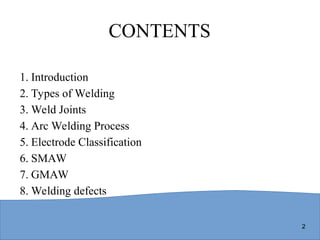 2
CONTENTS
1. Introduction
2. Types of Welding
3. Weld Joints
4. Arc Welding Process
5. Electrode Classification
6. SMAW
7. GMAW
8. Welding defects
 