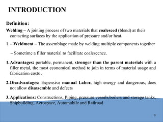 3
INTRODUCTION
Definition:
Welding – A joining process of two materials that coalesced (blend) at their
contacting surfaces by the application of pressure and/or heat.
1.– Weldment – The assemblage made by welding multiple components together
– Sometime a filler material to facilitate coalescence.
1.Advantages: portable, permanent, stronger than the parent materials with a
filler metal, the most economical method to join in terms of material usage and
fabrication costs .
2.Disadvantages: Expensive manual Labor, high energy and dangerous, does
not allow disassemble and defects
3.Applications: Constructions, Piping, pressure vessels,boilers and storage tanks,
Shipbuilding, Aerospace, Automobile and Railroad
 