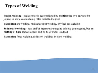 4
Types of Welding
Fusion welding - coalescence is accomplished by melting the two parts to be
joined, in some cases adding filler metal to the joint
Examples: arc welding, resistance spot welding, oxyfuel gas welding
Solid state welding - heat and/or pressure are used to achieve coalescence, but no
melting of base metals occurs and no filler metal is added
Examples: forge welding, diffusion welding, friction welding
 