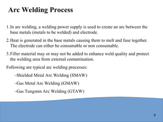 9
Arc Welding Process
1.In arc welding, a welding power supply is used to create an arc between the
base metals (metals to be welded) and electrode.
2.Heat is generated in the base metals causing them to melt and fuse together.
The electrode can either be consumable or non consumable.
3.Filler material may or may not be added to enhance weld quality and protect
the welding area from external contamination.
Following are typical arc welding processes:
–Shielded Metal Arc Welding (SMAW)
–Gas Metal Arc Welding (GMAW)
–Gas Tungsten Arc Welding (GTAW)
 