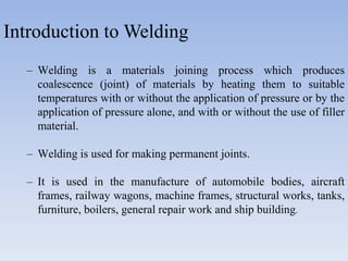 Introduction to Welding
– Welding is a materials joining process which produces
coalescence (joint) of materials by heating them to suitable
temperatures with or without the application of pressure or by the
application of pressure alone, and with or without the use of filler
material.
– Welding is used for making permanent joints.
– It is used in the manufacture of automobile bodies, aircraft
frames, railway wagons, machine frames, structural works, tanks,
furniture, boilers, general repair work and ship building.
 