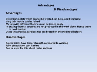 Advantages
& Disadvantages
Advantages
Dissimilar metals which cannot be welded can be joined by brazing
Very thin metals can be joined
Metals with different thickness can be joined easily
In brazing thermal stresses are not produced in the work piece. Hence there
is no distortion
Using this process, carbides tips are brazed on the steel tool holders
Disadvantages
Brazed joints have lesser strength compared to welding
Joint preparation cost is more
Can be used for thin sheet metal sections
 