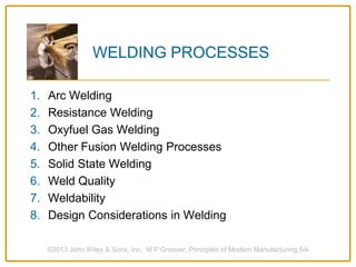 WELDING PROCESSES
1. Arc Welding
2. Resistance Welding
3. Oxyfuel Gas Welding
4. Other Fusion Welding Processes
5. Solid State Welding
6. Weld Quality
7. Weldability
8. Design Considerations in Welding
©2013 John Wiley & Sons, Inc. M P Groover, Principles of Modern Manufacturing 5/e
 