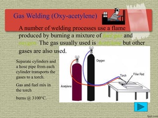 Gas Welding (Oxy-acetylene)
A number of welding processes use a flame
produced by burning a mixture of fuel gas and
oxygen. The gas usually used is Acetylene but other
gases are also used.
Separate cylinders and
a hose pipe from each
cylinder transports the
gases to a torch.
Gas and fuel mix in
the torch
burns @ 3100°C.
 
