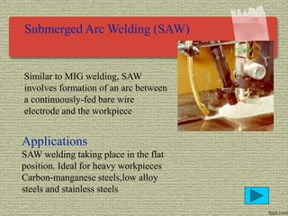 Submerged Arc Welding (SAW)
Similar to MIG welding, SAW
involves formation of an arc between
a continuously-fed bare wire
electrode and the workpiece
Applications
SAW welding taking place in the flat
position. Ideal for heavy workpieces
Carbon-manganese steels,low alloy
steels and stainless steels
 
