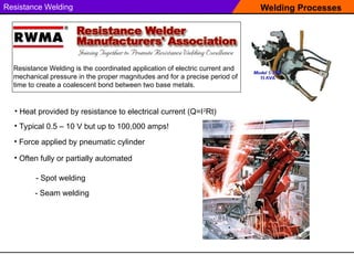 Welding Processes
Resistance Welding
Resistance Welding is the coordinated application of electric current and
mechanical pressure in the proper magnitudes and for a precise period of
time to create a coalescent bond between two base metals.
• Heat provided by resistance to electrical current (Q=I2
Rt)
• Force applied by pneumatic cylinder
• Typical 0.5 – 10 V but up to 100,000 amps!
• Often fully or partially automated
- Spot welding
- Seam welding
 