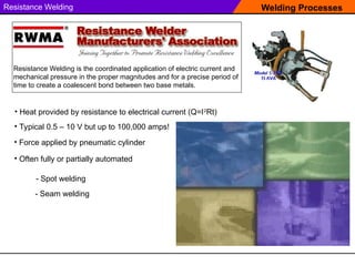 Welding Processes
Resistance Welding
Resistance Welding is the coordinated application of electric current and
mechanical pressure in the proper magnitudes and for a precise period of
time to create a coalescent bond between two base metals.
• Heat provided by resistance to electrical current (Q=I2
Rt)
• Force applied by pneumatic cylinder
• Typical 0.5 – 10 V but up to 100,000 amps!
• Often fully or partially automated
- Spot welding
- Seam welding
 