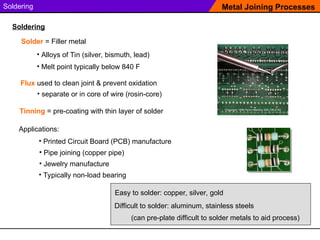 Soldering
Solder = Filler metal
Metal Joining Processes
Soldering
Applications:
• Printed Circuit Board (PCB) manufacture
• Pipe joining (copper pipe)
• Jewelry manufacture
Easy to solder: copper, silver, gold
Difficult to solder: aluminum, stainless steels
(can pre-plate difficult to solder metals to aid process)
• Alloys of Tin (silver, bismuth, lead)
• Melt point typically below 840 F
Flux used to clean joint & prevent oxidation
• Typically non-load bearing
Tinning = pre-coating with thin layer of solder
• separate or in core of wire (rosin-core)
 