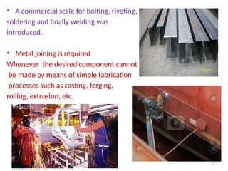 • A commercial scale for bolting, riveting,
soldering and finally welding was
introduced.
• Metal joining is required
Whenever the desired component cannot
be made by means of simple fabrication
processes such as casting, forging,
rolling, extrusion, etc.
3
 