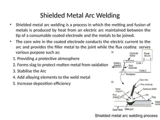 Shielded Metal Arc Welding
• Shielded metal arc welding is a process in which the melting and fusion of
metals is produced by heat from an electric arc maintained between the
tip of a consumable coated electrode and the metals to be joined.
• The core wire in the coated electrode conducts the electric current to the
arc and provides the filler metal to the joint while the flux coating serves
various purpose such as:
1. Providing a protective atmosphere
2. Forms slag to protect molten metal from oxidation
3. Stabilise the Arc
4. Add alloying elements to the weld metal
5. Increase deposition efficiency
Shielded metal arc welding process
 