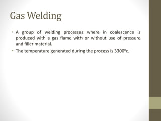 Gas Welding
• A group of welding processes where in coalescence is
produced with a gas flame with or without use of pressure
and filler material.
• The temperature generated during the process is 33000c.
 