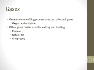 Gases
• Oxyacetylene welding process uses two principal gases
• Oxygen and acetylene
• Other gases can be used for cutting and heating
• Propane
• Natural gas
• Mapp® gas
5 -
12
 