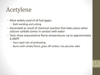 Acetylene
• Most widely used of all fuel gages
• Both welding and cutting
• Generated as result of chemical reaction that takes place when
calcium carbide comes in contact with water
• Tests show oxyacetylene flame temperatures up to approximately
6,300ºF
• Very rapid rate of preheating
• Burns with smoky flame, gives off carbon, has peculiar odor
5 -
14
 