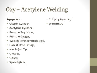 Oxy – Acetylene Welding
Equipment
• Oxygen Cylinder,
• Acetylene Cylinder,
• Pressure Regulators,
• Pressure Gauges,
• Welding Torch (or) Blow Pipe,
• Hose & Hose Fittings,
• Nozzle (or) Tip
• Goggles,
• Gloves,
• Spark Lighter,
• Chipping Hammer,
• Wire Brush.
 