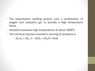 • The oxyacetylene welding process uses a combination of
oxygen and acetylene gas to provide a high temperature
flame.
• Acetylene produces high temperatures of about 32000C.
• The chemical reaction involved in burning of acetylene is
2C2H2 + 5O2 → 4CO2 + 2H2O + Heat
 