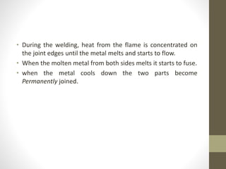 • During the welding, heat from the flame is concentrated on
the joint edges until the metal melts and starts to flow.
• When the molten metal from both sides melts it starts to fuse.
• when the metal cools down the two parts become
Permanently joined.
 