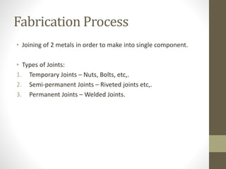 Fabrication Process
• Joining of 2 metals in order to make into single component.
• Types of Joints:
1. Temporary Joints – Nuts, Bolts, etc,.
2. Semi-permanent Joints – Riveted joints etc,.
3. Permanent Joints – Welded Joints.
 