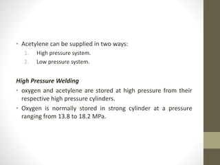 • Acetylene can be supplied in two ways:
1. High pressure system.
2. Low pressure system.
High Pressure Welding
• oxygen and acetylene are stored at high pressure from their
respective high pressure cylinders.
• Oxygen is normally stored in strong cylinder at a pressure
ranging from 13.8 to 18.2 MPa.
 
