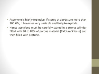 • Acetylene is highly explosive, if stored at a pressure more than
200 kPa, it becomes very unstable and likely to explode.
• Hence acetylene must be carefully stored in a strong cylinder
filled with 80 to 85% of porous material [Calcium Silicate] and
then filled with acetone.
 