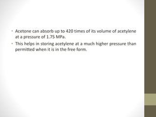 • Acetone can absorb up to 420 times of its volume of acetylene
at a pressure of 1.75 MPa.
• This helps in storing acetylene at a much higher pressure than
permitted when it is in the free form.
 