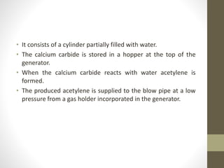 • It consists of a cylinder partially filled with water.
• The calcium carbide is stored in a hopper at the top of the
generator.
• When the calcium carbide reacts with water acetylene is
formed.
• The produced acetylene is supplied to the blow pipe at a low
pressure from a gas holder incorporated in the generator.
 