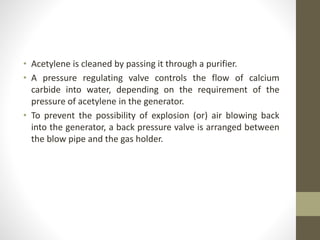 • Acetylene is cleaned by passing it through a purifier.
• A pressure regulating valve controls the flow of calcium
carbide into water, depending on the requirement of the
pressure of acetylene in the generator.
• To prevent the possibility of explosion (or) air blowing back
into the generator, a back pressure valve is arranged between
the blow pipe and the gas holder.
 