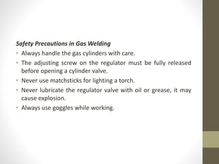 Safety Precautions in Gas Welding
• Always handle the gas cylinders with care.
• The adjusting screw on the regulator must be fully released
before opening a cylinder valve.
• Never use matchsticks for lighting a torch.
• Never lubricate the regulator valve with oil or grease, it may
cause explosion.
• Always use goggles while working.
 
